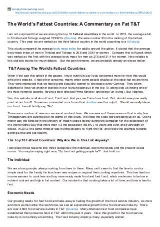 simplyt rinicooking.com
http://www.simplytrinicooking.com/2013/04/the-worlds-fattest-countries-a-commentary-on-fat-tt.html#axzz2RRUh24oD
The World’s Fattest Countries: A Commentary on Fat T&T
I am not surprised that we are among the top 10 fattest countries in the world. In 2012, the average adult
in Trinidad and Tobago weighed 159.92 lb. (Source). We were number 23 in the ranking of the f attest
country. This year, we are ranked as the third f attest country in the world according to a UK study.
This study compared the average body mass index f or adults around the globe. It stated that the average
body mass index of men in Trinidad and Tobago is 26.6 and 30.6 f or women . Compare this to Kuwait which
was ranked as the f irst with the average body mass f or men as 27.5 and 31.4 f or women. How reliable is
this statistic leaves f or much debate. But the point remains, we are probably already an obese nation.
T&T Among The World’s Fattest Countries
When I f irst saw this article in the papers, I must truthf ully say I was concerned more f or how this would
af f ect the website. (I had other concerns, mainly when some people chuckle at the idea that we are third.
They were impressed that we had big and beautif ul women to showcase every Carnival. They seem
delighted to have yet another statistic in our f avour placing us in the top 10, along side us having one of
the most romantic accents, having a best dressed Prime Minister, and being f un-loving). But I digress.
Yes, this website is all about f ood, Trini f ood. And yes, we Trinis love f ood. But, should everyone really
point at our f ood? Someone commented on a f orum that doubles was the culprit. Should we really blame
our f ood. I would boldly say, “No”.
There are a number of reasons we are at number three. We are aware of these reasons that is why f ew
Trinbagonians are surprised at the claims of this study. We knew the stats were creeping up on us. Over a
month ago the Minister in the Ministry of Health stated openly during the campaign f or the celebration of
the World Kidney Day that more than 1/2 the population (55.5%), 15 years and over, are overweight or
obese. In 2012, the same minister was inviting citizens to “f ight the f at” and f ollow his example towards
getting active and eat healthy.
The Top 10 Fattest Countries: Why Are We in This List Anyway?
I can place these reasons into three categories: the individual, economic needs and the present social
norms. You may be saying right now, “So, food not getting people fat?” Just hold on.
The Individual
We are a busy people, always rushing f rom here to there. Many can’t seem to f ind the time to cook a
simple meal f or the f amily, f ar less learn new recipes or expand their cooking repertoire. This has lead our
income earners to cook less and buy more ready made f ood and f ast f ood, which are known to be low in
nutrient content and high in f at content. Our mindset is that cooking takes a lot of time, and time is hard to
f ind.
Economic Needs
Our growing needs f or f ast f ood and take-away is f ueling the growth of the f ood service industry. As more
and more women enter the workf orce, we see an exponential growth in the f ood service industry. There
are over 3,800 f ood service outlets in T&T (Source). Many American f ast f ood companies have
established their presence here in T&T within the past 5 years. Now, this growth in the f ood service
industry is not entirely a bad thing. The f ood industry employs many, especially women.
 