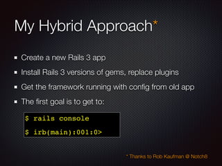 My Hybrid Approach*
Create a new Rails 3 app
Install Rails 3 versions of gems, replace plugins
Get the framework running with conﬁg from old app
The ﬁrst goal is to get to:
* Thanks to Rob Kaufman @ Notch8
$ rails console !
$ irb(main):001:0>
 