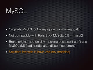 MySQL
Originally MySQL 5.1 + mysql gem + monkey patch
Not compatible with Rails 3 >> MySQL 5.5 + mysql2
Broke original app on dev machine because it can’t use
MySQL 5.5 (bad handshake, disconnect errors)
Solution: live with it (have 2nd dev machine)
 