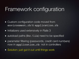 Framework conﬁguration
Custom conﬁguration code moved from
environment.rb to application.rb
Initializers used extensively in Rails 3
autoload paths (like /lib) need to be speciﬁed
parameter ﬁltering (passwords, credit card numbers)
now in application.rb not in controllers
Solution: just gut it out until things work
 