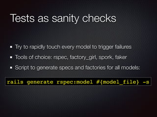 Tests as sanity checks
Try to rapidly touch every model to trigger failures
Tools of choice: rspec, factory_girl, spork, faker
Script to generate specs and factories for all models:
rails generate rspec:model #{model_file} -s
 