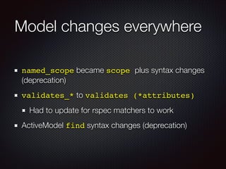 Model changes everywhere
named_scope became scope plus syntax changes
(deprecation)
validates_* to validates (*attributes)!
Had to update for rspec matchers to work
ActiveModel find syntax changes (deprecation)
 