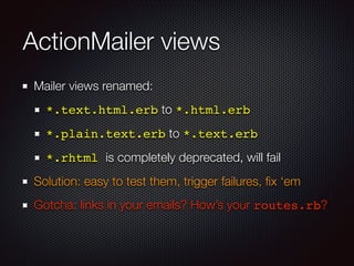 ActionMailer views
Mailer views renamed:
*.text.html.erb to *.html.erb
*.plain.text.erb to *.text.erb!
*.rhtml is completely deprecated, will fail
Solution: easy to test them, trigger failures, ﬁx ‘em
Gotcha: links in your emails? How’s your routes.rb?
 