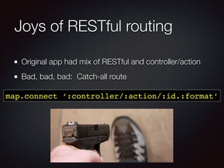 Joys of RESTful routing
Original app had mix of RESTful and controller/action
Bad, bad, bad: Catch-all route
map.connect ‘:controller/:action/:id.:format’
 
