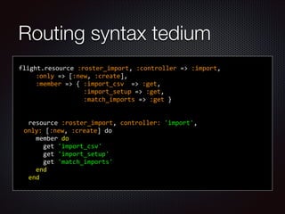 Routing syntax tedium
	
  	
  	
  	
  	
  
flight.resource	
  :roster_import,	
  :controller	
  =>	
  :import,	
  	
  
	
  	
  	
  	
  	
  	
  :only	
  =>	
  [:new,	
  :create],	
  
	
  	
  	
  	
  	
  	
  :member	
  =>	
  {	
  :import_csv	
  	
  =>	
  :get,	
  
	
  	
  	
  	
  	
  	
  	
  	
  	
  	
  	
  	
  	
  	
  	
  	
  	
  	
  	
  :import_setup	
  =>	
  :get,	
  
	
  	
  	
  	
  	
  	
  	
  	
  	
  	
  	
  	
  	
  	
  	
  	
  	
  	
  	
  :match_imports	
  =>	
  :get	
  }	
  
	
  	
  	
  	
  	
  	
  	
  	
  	
  	
  	
  	
  	
  	
  	
  	
  	
  	
  	
  	
  
!
	
  	
  	
  	
  resource	
  :roster_import,	
  controller:	
  'import',	
  	
  
only:	
  [:new,	
  :create]	
  do	
  
	
  	
  	
  	
  	
  	
  member	
  do	
  
	
  	
  	
  	
  	
  	
  	
  	
  get	
  'import_csv'	
  
	
  	
  	
  	
  	
  	
  	
  	
  get	
  'import_setup'	
  
	
  	
  	
  	
  	
  	
  	
  	
  get	
  'match_imports'	
  
	
  	
  	
  	
  	
  	
  end	
  
	
  	
  	
  	
  end	
  	
  	
  	
  	
  	
  	
  	
  	
  	
  	
  	
  	
  	
  	
  	
  	
  	
  	
  	
  
 