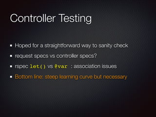 Controller Testing
Hoped for a straightforward way to sanity check
request specs vs controller specs?
rspec let() vs @var : association issues
Bottom line: steep learning curve but necessary
 