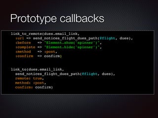 Prototype callbacks
link_to_remote(dues.email_link, !
:url => send_notices_flight_dues_path(@flight, dues),!
:before => "Element.show('spinner')",!
:complete => "Element.hide('spinner')",!
:method! => :post,!
:confirm => confirm) !
!
!
link_to(dues.email_link, !
send_notices_flight_dues_path(@flight, dues),!
remote: true, !
method: :post, !
confirm: confirm) !
 