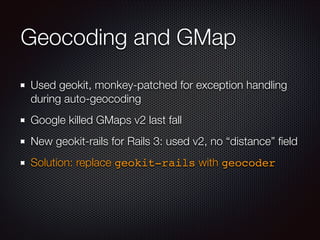Geocoding and GMap
Used geokit, monkey-patched for exception handling
during auto-geocoding
Google killed GMaps v2 last fall
New geokit-rails for Rails 3: used v2, no “distance” ﬁeld
Solution: replace geokit-rails with geocoder
 