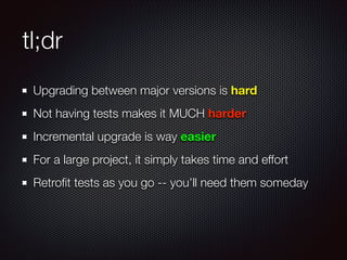 tl;dr
Upgrading between major versions is hard
Not having tests makes it MUCH harder
Incremental upgrade is way easier
For a large project, it simply takes time and effort
Retroﬁt tests as you go -- you’ll need them someday
 