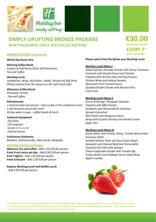  



    SIMPLY UPLIFTING BRONZE PACKAGE                                                                                            €30.00 
    NEW PHILOSOPHY FOR A SUCCESFULL MEETING                                                                                     PER PERSON PER DAY 

                                                                                                                                EVERY 7TH   
BRONZE PACKAGE inclusive of:                                                                                                    GUEST IS FOR FREE
 

Whole Day Room Hire                                                     Please select from the below your Working Lunch  
 
                                                                         
Morning Coffee Break                                                    Working Lunch Menu I 
Cookies & Puff Pastry Sticks with Parmesan                              Salad Caprese; Avocado Chunks with Cherry Tomatoes 
Tea and Coffee                                                          Croissant with Gouda Cheese and Tomato 
 

Working Lunch                                                           Ciabatta with Serrano Ham and Fig Chutney 
                                                                        Chicken Wrap and Iceberg Skewers 
Sandwiches, Wrap, Hot Dishes, Salads, Desserts & Soft Drink               
(Please choose from the options on the right‐hand side)                 Pasta with Fresh Tomato Sauce 
 
                                                                        Sautéed Chicken Chunks with Basmati Rice 
Afternoon Coffee Break 
                                                                        Fresh Fruit 
Chocolate Tartlets 
                                                                         
 Tea and Coffee 
                                                                        Working Lunch Menu II 
Refreshments                                                            Carrot & Orange; Pineapple Coleslaw 
1 mineral water per person – twice a day in the conference room  Ciabatta with BBQ Chicken 
1 soft drink per person for lunch                                       Sandwich with Mozzarella & Tomatoes  
All day water in jugs – coffee breaks & lunch                           Spinach Cannelloni 
 
                                                                        Mini Pasta with Bolognese Sauce 
Technical Equipment 
                                                                        Wrap with Cocktail Shrimps and Herbal Cream 
 Flip Chart 
                                                                        Apple Tart 
 LCD projector 
                                                                         
 Screen 1.7 x 1.2 m  
                                                                        Working Lunch Menu III 
 Internet Access 
                                                                        Greek Salad‐ Feta Cheese, Olives, Tomato &Cucumber 
Conference Stationery                                                   Couscous Salad 
Bonbons, Stationary Box, Place Cards, Notepads                          Smoked Salmon Tatar and Sour Cream Bagel 
 

OPTIONAL EXTRAS AVAILABLE                                               Sandwich with Roasted Beef and Horseradish 
Welcome Tea and Coffee ‐ Add 1.50 EUR per person                        Steamed Fish Fillet with Spinach  
Fresh Fruits twice per day ‐ Add 2.00 EUR per person                    Cheese Vegetable Strudel with Tomato Dip 
Fruit Yoghurt ‐ Add 1.50 EUR per person                                 Turkey Breast and Cabbage Carrot Salad Wrap 
Fresh Croissant ‐ Add 1.50 EUR per person                               Apple Crumble 
 
Replace Working Lunch with Buffet Lunch  
‐ Add 5.00 EUR per person  
 




At Holiday Inn we believe that good quality, honest and tasty food helps make a meeting a surefire success by lifting everyone’s spirits.  
So whether you fancy a quick bite or a hearty meal, you’ll find our menu packed with deliciously unfussy dishes – from mouth‐watering 
snacks to time‐honored classics – all made with the tastiest ingredients
 
