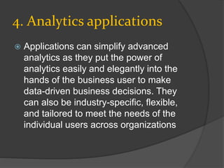 4. Analytics applications
 Applications can simplify advanced
analytics as they put the power of
analytics easily and elegantly into the
hands of the business user to make
data-driven business decisions. They
can also be industry-specific, flexible,
and tailored to meet the needs of the
individual users across organizations
 