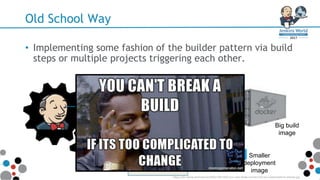 Old School Way
• Implementing some fashion of the builder pattern via build
steps or multiple projects triggering each other.
FROM golang:1.7.1
ENV DOCKER_VERSION 1.12.1
ENV CUBERITE_BUILD 630
# Copy latest docker client(s)
RUN curl -sSL -o docker.tgz ht
tar -xvf
docker.tgz
chmod +x
/bin/docker
ln -s
/bin/docker /b
Dockerfile
FROM debian:jessie
COPY build_artifacts /
# Copy Dockercraft config and p
COPY ./config /srv/Server
COPY ./docs/img/logo64x64.png /
COPY ./Docker /srv/Server/Plugi
Dockerfile
Big build
image
Smaller
deployment
image
https://cdn.meme.am/instances/500x/76014521/you-cant-break-a-build-if-its-too-complicated-to-change.jpg
 