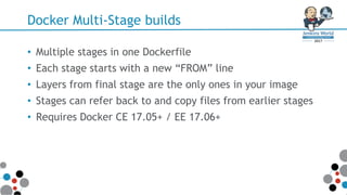 Docker Multi-Stage builds
• Multiple stages in one Dockerfile
• Each stage starts with a new “FROM” line
• Layers from final stage are the only ones in your image
• Stages can refer back to and copy files from earlier stages
• Requires Docker CE 17.05+ / EE 17.06+
 