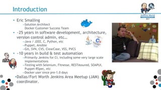Introduction
• Eric Smalling
–Solution Architect
Docker Customer Success Team
• ~25 years in software development, architecture,
version control admin, etc…
–Java / J2EE, C, Python, etc
–Puppet, Ansible
–Git, SVN, CVS, ClearCase, VSS, PVCS
• ~10 years in build & test automation
–Primarily Jenkins for CI, including some very large scale
implementations
–Testing with Selenium, Fitnesse, RESTAssured, SOAPUI,
Puppet-RSpec, etc
–Docker user since pre-1.0 days
•Dallas/Fort Worth Jenkins Area Meetup (JAM)
coordinator.
 