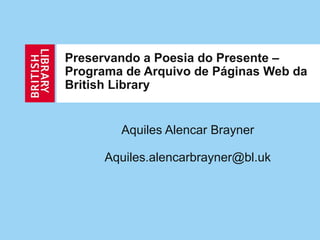 Preservando a Poesia do Presente –
Programa de Arquivo de Páginas Web da
British Library
Aquiles Alencar Brayner
Aquiles.alencarbrayner@bl.uk
 