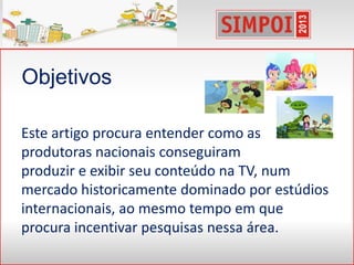 Este artigo procura entender como as
produtoras nacionais conseguiram
produzir e exibir seu conteúdo na TV, num
mercado historicamente dominado por estúdios
internacionais, ao mesmo tempo em que
procura incentivar pesquisas nessa área.
Objetivos
 