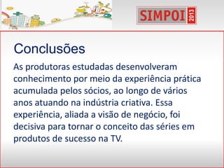 Conclusões
As produtoras estudadas desenvolveram
conhecimento por meio da experiência prática
acumulada pelos sócios, ao longo de vários
anos atuando na indústria criativa. Essa
experiência, aliada a visão de negócio, foi
decisiva para tornar o conceito das séries em
produtos de sucesso na TV.
 