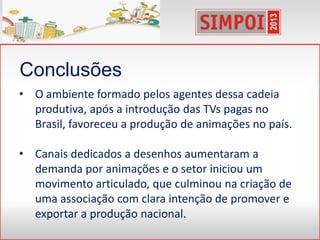 Conclusões
• O ambiente formado pelos agentes dessa cadeia
produtiva, após a introdução das TVs pagas no
Brasil, favoreceu a produção de animações no país.
• Canais dedicados a desenhos aumentaram a
demanda por animações e o setor iniciou um
movimento articulado, que culminou na criação de
uma associação com clara intenção de promover e
exportar a produção nacional.
 