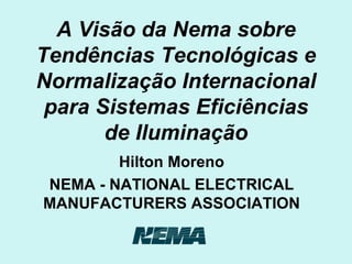 A Visão da Nema sobre Tendências Tecnológicas e Normalização Internacional para Sistemas Eficiências de Iluminação Hilton Moreno NEMA - NATIONAL ELECTRICAL MANUFACTURERS ASSOCIATION 