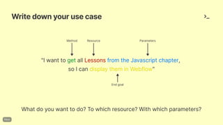 Writedownyourusecase
Whatdoyouwanttodo?Towhichresource?Withwhichparameters?
"IwanttogetallLessonsfromtheJavascriptchapter,
soIcandisplaytheminWebflow"
Method Resource Parameters
Endgoal
 