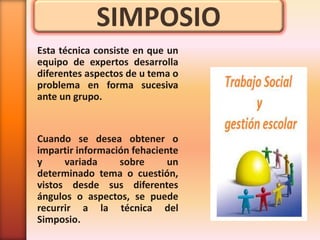 SIMPOSIO
Esta técnica consiste en que un
equipo de expertos desarrolla
diferentes aspectos de u tema o
problema en forma sucesiva
ante un grupo.


Cuando se desea obtener o
impartir información fehaciente
y     variada     sobre      un
determinado tema o cuestión,
vistos desde sus diferentes
ángulos o aspectos, se puede
recurrir a la técnica del
Simposio.
 