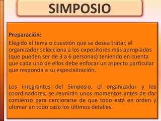 SIMPOSIO
Preparación:
Elegido el tema o cuestión que se desea tratar, el
organizador selecciona a los expositores más apropiados
(que pueden ser de 3 a 6 personas) teniendo en cuenta
que cada uno de ellos debe enfocar un aspecto particular
que responda a su especialización.

Los integrantes del Simposio, el organizador y los
coordinadores, se reunirán unos momentos antes de dar
comienzo para cerciorarse de que todo está en orden y
ultimar en todo caso los últimos detalles.
 