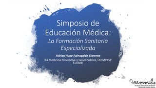 Simposio de
Educación Médica:
La Formación Sanitaria
Especializada
Adrian Hugo Aginagalde Llorente
R4 Medicina Preventiva y Salud Pública, UD MPYSP
Euskadi
 