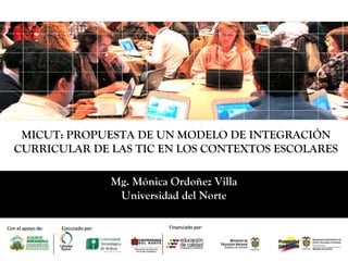 Mg. Mónica Ordoñez Villa
Universidad del Norte
MICUT: PROPUESTA DE UN MODELO DE INTEGRACIÓN
CURRICULAR DE LAS TIC EN LOS CONTEXTOS ESCOLARES
 