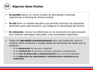Es posible  aplicar un mismo modelo de aprendizaje a distintas experiencias e-learning de manera exitosa Es útil  tener un modelo educativo que permita reconocer los elementos esenciales para cada escenario, que aseguren el aprendizaje del alumno Es relevante   conocer las diferencias en los escenarios  de cada proyecto  para elaborar estrategias adecuadas a las necesidades específicas Puede ser  abordable económicamente  para una institución como la nuestra, hacer productos a medida dadas las economías de escala que se producen : En la  elaboración  de recursos y sistemas en la  reutilización  de recursos, procesos, sistemas y competencias En el  ciclo de desarrollo e implementación  de un proyecto específico En la  utilización de capacidades e infraestructura existente en la institución Algunas ideas finales 03 