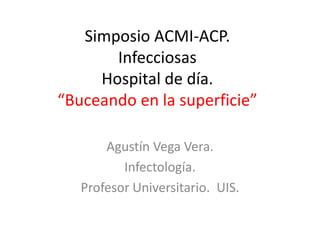 Simposio ACMI-ACP.
Infecciosas
Hospital de día.
“Buceando en la superficie”
Agustín Vega Vera.
Infectología.
Profesor Universitario. UIS.
 