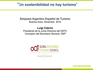“Sin sostenibilidad no hay turismo”
Simposio Argentino Español de Turismo
Buenos Aires, Diciembre 2016
Luigi Cabrini
Presidente de la Junta Directiva del GSTC
Consejero del Secretario General, OMT
 