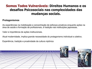 Protagonismos As experiências na mobilização e concentração de esforços proativos enquanto ações na área de saúde e formação de profissionais, é tradição nas instituições japonesas. Valor e importância de ações institucionais. Atual modernidade, implica grande necessidade do protagonismo individual e coletivo.  Experiência, tradição e proatividade da cultura nipônica Somos Todos Vulneráveis:   Direitos Humanos e os desafios Psicosociais nas complexidades das mudanças sociais. 