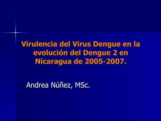 Virulencia del Virus Dengue en la evolución del Dengue 2 en Nicaragua de 2005-2007. Andrea Núñez, MSc. 