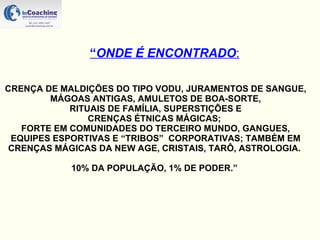 “ ONDE É ENCONTRADO : CRENÇA DE MALDIÇÕES DO TIPO VODU, JURAMENTOS DE SANGUE, MÁGOAS ANTIGAS, AMULETOS DE BOA-SORTE, RITUAIS DE FAMÍLIA, SUPERSTIÇÕES E  CRENÇAS ÉTNICAS MÁGICAS;  FORTE EM COMUNIDADES DO TERCEIRO MUNDO, GANGUES, EQUIPES ESPORTIVAS E “TRIBOS”  CORPORATIVAS; TAMBÉM EM CRENÇAS MÁGICAS DA NEW AGE, CRISTAIS, TARÔ, ASTROLOGIA.  10% DA POPULAÇÃO, 1% DE PODER.”  