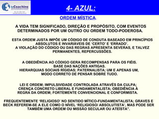 4- AZUL: ORDEM MÍSTICA . A VIDA TEM SIGNIFICADO, DIREÇÃO E PROPÓSITO, COM EVENTOS DETERMINADOS POR UM OUTRO OU ORDEM TODO-PODEROSA.   ESTA ORDEM JUSTA IMPÕE UM CÓDIGO DE CONDUTA BASEADO EM PRINCÍPIOS ABSOLUTOS E INVARIÁVEIS DE ‘CERTO’ E ‘ERRADO’.  A VIOLAÇÃO DO CÓDIGO OU DAS REGRAS APRESENTA SEVERAS, E TALVEZ PERMANENTES, REPERCUSSÕES. A OBEDIÊNCIA AO CÓDIGO GERA RECOMPENSAS PARA OS FIÉIS. BASE DAS NAÇÕES ANTIGAS.  HIERARQUIAS SOCIAIS RÍGIDAS; PATERNALISTA; UM E APENAS UM,  MODO CORRETO DE PENSAR SOBRE TUDO. LEI E ORDEM; IMPULSIVIDADE CONTROLADA ATRAVÉS DA CULPA; CRENÇA CONCRETO LIBERAL E FUNDAMENTALISTA; OBEDIÊNCIA À REGRA DA ORDEM; FORTEMENTE CONVENCIONAL E CONFORMISTA.   FREQUENTEMENTE ‘RELIGIOSO’ NO SENTIDO MÍTICO-FUNDAMENTALISTA; GRAVES E BECK REFEREM-SE A ELE COMO O NÍVEL ‘RELIGIOSO/ ABSOLUTISTA’, MAS PODE SER TAMBÉM UMA ORDEM OU MISSÃO SECULAR OU ATEÍSTA”. 