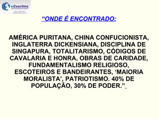 AMÉRICA PURITANA, CHINA CONFUCIONISTA, INGLATERRA DICKENSIANA, DISCIPLINA DE SINGAPURA, TOTALITARISMO, CÓDIGOS DE CAVALARIA E HONRA, OBRAS DE CARIDADE, FUNDAMENTALISMO RELIGIOSO, ESCOTEIROS E BANDEIRANTES, ‘MAIORIA MORALISTA’, PATRIOTISMO. 40% DE POPULAÇÃO, 30% DE PODER.”   “ ONDE É ENCONTRADO: 