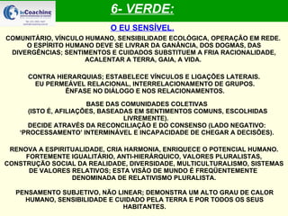 6- VERDE: O EU SENSÍVEL. COMUNITÁRIO, VÍNCULO HUMANO, SENSIBILIDADE ECOLÓGICA, OPERAÇÃO EM REDE.  O ESPÍRITO HUMANO DEVE SE LIVRAR DA GANÂNCIA, DOS DOGMAS, DAS DIVERGÊNCIAS; SENTIMENTOS E CUIDADOS SUBSTITUEM A FRIA RACIONALIDADE, ACALENTAR A TERRA, GAIA, A VIDA.   CONTRA HIERARQUIAS; ESTABELECE VÍNCULOS E LIGAÇÕES LATERAIS. EU PERMEÁVEL RELACIONAL, INTERRELACIONAMENTO DE GRUPOS. ÊNFASE NO DIÁLOGO E NOS RELACIONAMENTOS. BASE DAS COMUNIDADES COLETIVAS (ISTO É, AFILIAÇÕES, BASEADAS EM SENTIMENTOS COMUNS, ESCOLHIDAS LIVREMENTE).  DECIDE ATRAVÉS DA RECONCILIAÇÃO E DO CONSENSO (LADO NEGATIVO: ‘PROCESSAMENTO’ INTERMINÁVEL E INCAPACIDADE DE CHEGAR A DECISÕES). RENOVA A ESPIRITUALIDADE, CRIA HARMONIA, ENRIQUECE O POTENCIAL HUMANO. FORTEMENTE IGUALITÁRIO, ANTI-HIERÁRQUICO, VALORES PLURALISTAS, CONSTRUÇÃO SOCIAL DA REALIDADE, DIVERSIDADE, MULTICULTURALISMO, SISTEMAS DE VALORES RELATIVOS; ESTA VISÃO DE MUNDO É FREQÜENTEMENTE  DENOMINADA DE RELATIVISMO PLURALISTA. PENSAMENTO SUBJETIVO, NÃO LINEAR; DEMONSTRA UM ALTO GRAU DE CALOR HUMANO, SENSIBILIDADE E CUIDADO PELA TERRA E POR TODOS OS SEUS HABITANTES. 