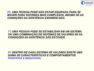 6º)   UMA PESSOA PODE NÃO ESTAR EQUIPADA PARA SE MOVER PARA SISTEMAS MAIS COMPLEXOS, MESMO SE AS CONDIÇÕES DA EXISTÊNCIA EXIGIREM ISSO. 7º)  UMA PESSOA PODE SE ESTABILIZAR EM UM SISTEMA OU UMA COMBINAÇÃO DE SISTEMAS DE VALORES SE AS CONDIÇÕES DA EXISTÊNCIA SÃO ESTÁVEIS. 8º)  DENTRO DE CADA SISTEMA DE VALORES EXISTE UMA GAMA DE CARACTERÍSTICAS E COMPORTAMENTOS  POSITIVOS E NEGATIVOS. 