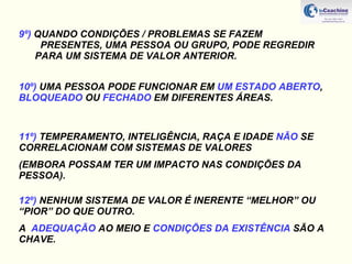 9º)  QUANDO CONDIÇÕES / PROBLEMAS SE FAZEM    PRESENTES, UMA PESSOA OU GRUPO, PODE REGREDIR  PARA UM SISTEMA DE VALOR ANTERIOR. 10º)  UMA PESSOA PODE FUNCIONAR EM  UM ESTADO ABERTO ,  BLOQUEADO  OU  FECHADO  EM DIFERENTES ÁREAS. 11º)  TEMPERAMENTO, INTELIGÊNCIA, RAÇA E IDADE  NÃO  SE  CORRELACIONAM COM SISTEMAS DE VALORES  (EMBORA POSSAM TER UM IMPACTO NAS CONDIÇÕES DA PESSOA). 12º)  NENHUM SISTEMA DE VALOR É INERENTE “MELHOR” OU “PIOR” DO QUE OUTRO.  A  ADEQUAÇÃO  AO MEIO E  CONDIÇÕES DA EXISTÊNCIA  SÃO A CHAVE. 