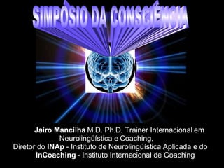 Jairo Mancilha  M.D. Ph.D. Trainer Internacional em Neurolingüística e Coaching,    Diretor do  INAp  - Instituto de Neurolingüística Aplicada e do  InCoaching  - Instituto Internacional de Coaching SIMPÓSIO DA CONSCIÊNCIA 