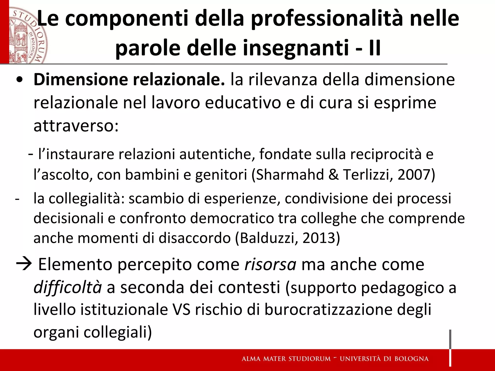 Le componenti della professionalità nelle parole delle insegnanti - II 
•Dimensione relazionale. la rilevanza della dimensione relazionale nel lavoro educativo e di cura si esprime attraverso: 
- l’instaurare relazioni autentiche, fondate sulla reciprocità e l’ascolto, con bambini e genitori (Sharmahd & Terlizzi, 2007) 
-la collegialità: scambio di esperienze, condivisione dei processi decisionali e confronto democratico tra colleghe che comprende anche momenti di disaccordo (Balduzzi, 2013) 
 Elemento percepito come risorsa ma anche come difficoltà a seconda dei contesti (supporto pedagogico a livello istituzionale VS rischio di burocratizzazione degli organi collegiali) 
 