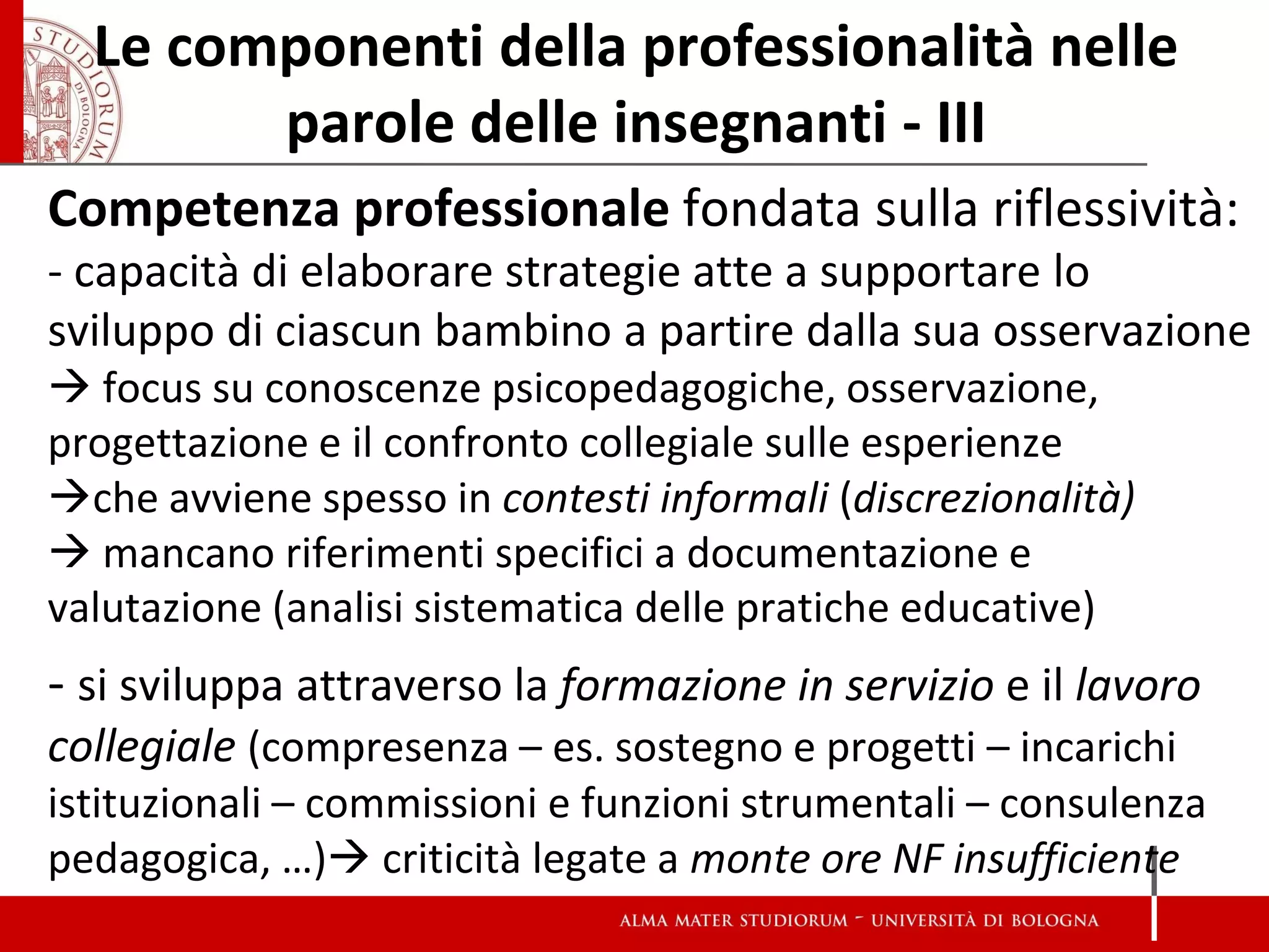 Le componenti della professionalità nelle parole delle insegnanti - III 
Competenza professionale fondata sulla riflessività: 
- capacità di elaborare strategie atte a supportare lo sviluppo di ciascun bambino a partire dalla sua osservazione  focus su conoscenze psicopedagogiche, osservazione, progettazione e il confronto collegiale sulle esperienze 
che avviene spesso in contesti informali (discrezionalità) 
 mancano riferimenti specifici a documentazione e valutazione (analisi sistematica delle pratiche educative) 
- si sviluppa attraverso la formazione in servizio e il lavoro collegiale (compresenza – es. sostegno e progetti – incarichi istituzionali – commissioni e funzioni strumentali – consulenza pedagogica, …) criticità legate a monte ore NF insufficiente 
 