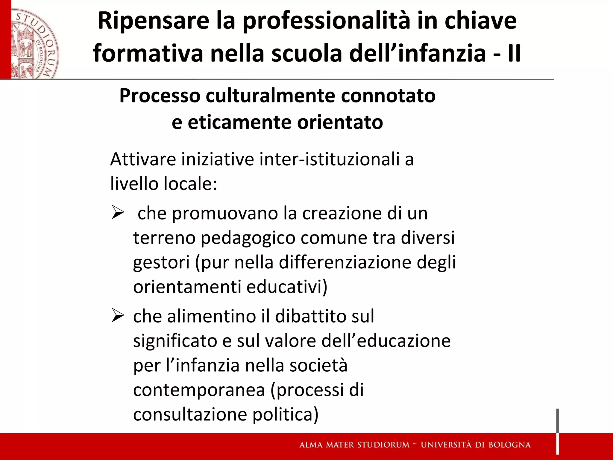 Ripensare la professionalità in chiave formativa nella scuola dell’infanzia - II 
Processo culturalmente connotato e eticamente orientato 
Attivare iniziative inter-istituzionali a livello locale: 
 che promuovano la creazione di un terreno pedagogico comune tra diversi gestori (pur nella differenziazione degli orientamenti educativi) 
che alimentino il dibattito sul significato e sul valore dell’educazione per l’infanzia nella società contemporanea (processi di consultazione politica)  