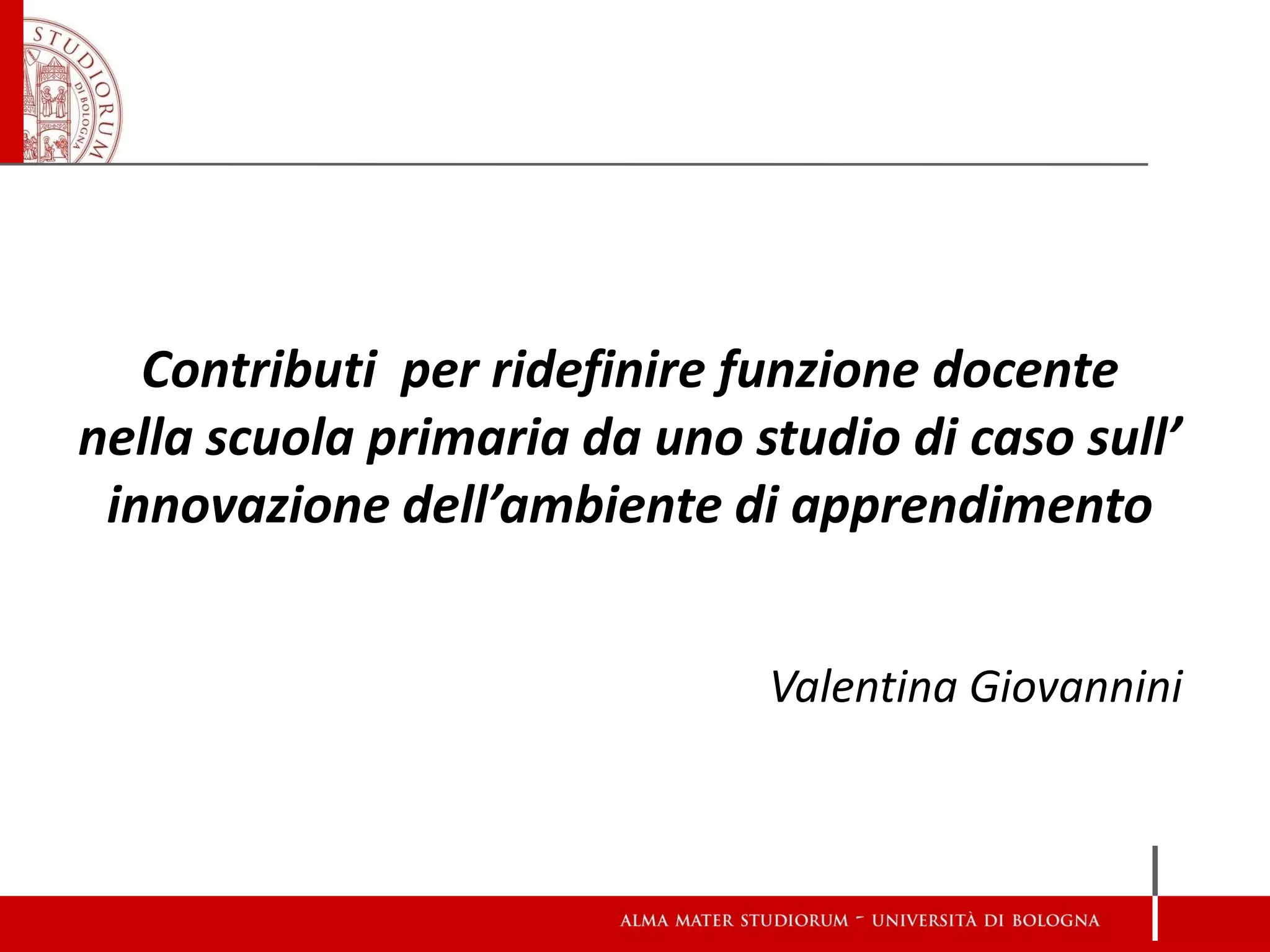 Contributi per ridefinire funzione docente nella scuola primaria da uno studio di caso sull’ innovazione dell’ambiente di apprendimento Valentina Giovannini  