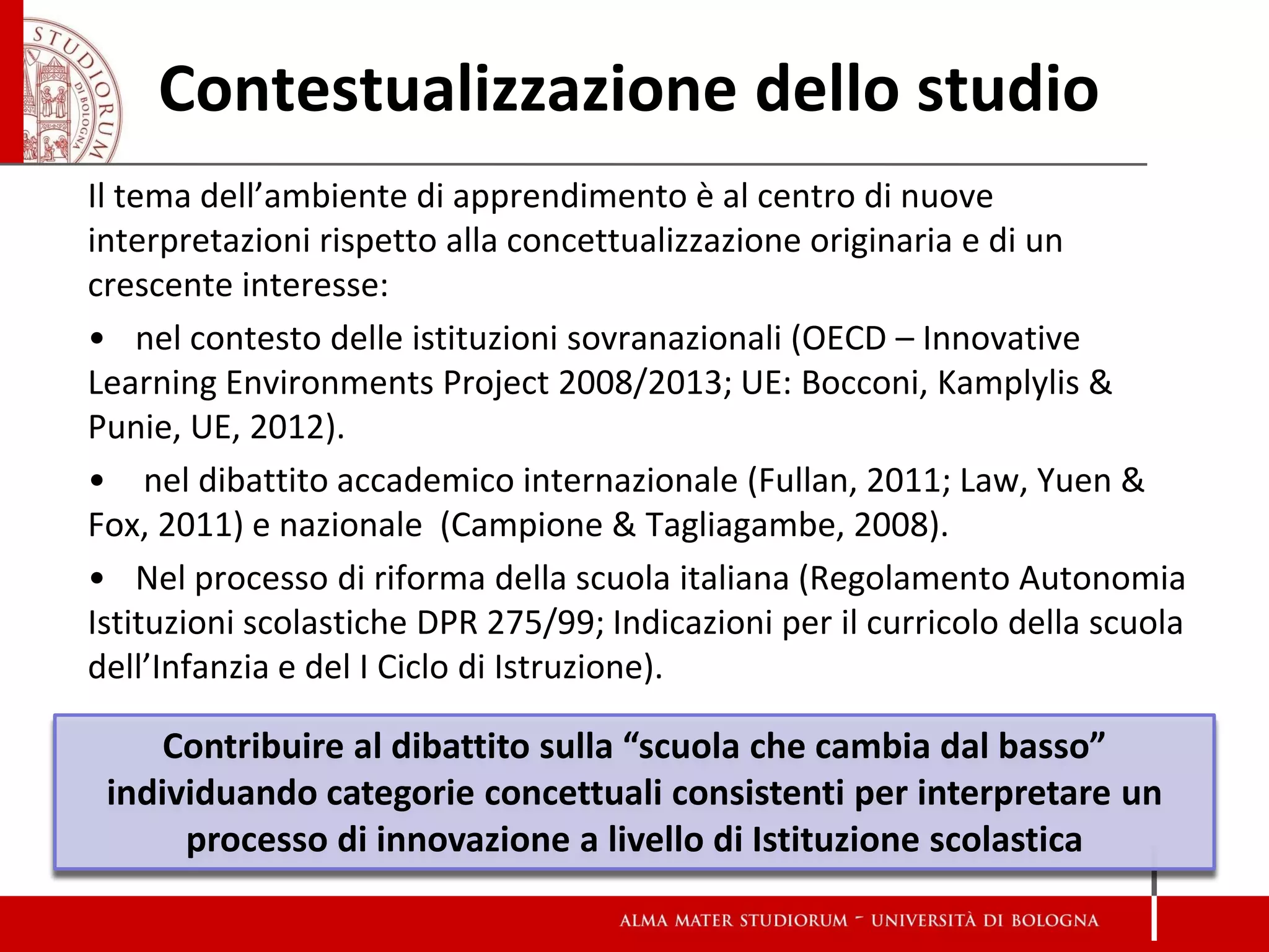 Contestualizzazione dello studio 
Il tema dell’ambiente di apprendimento è al centro di nuove interpretazioni rispetto alla concettualizzazione originaria e di un crescente interesse: 
•nel contesto delle istituzioni sovranazionali (OECD – Innovative Learning Environments Project 2008/2013; UE: Bocconi, Kamplylis & Punie, UE, 2012). 
• nel dibattito accademico internazionale (Fullan, 2011; Law, Yuen & Fox, 2011) e nazionale (Campione & Tagliagambe, 2008). 
•Nel processo di riforma della scuola italiana (Regolamento Autonomia Istituzioni scolastiche DPR 275/99; Indicazioni per il curricolo della scuola dell’Infanzia e del I Ciclo di Istruzione). 
Contribuire al dibattito sulla “scuola che cambia dal basso” individuando categorie concettuali consistenti per interpretare un processo di innovazione a livello di Istituzione scolastica  