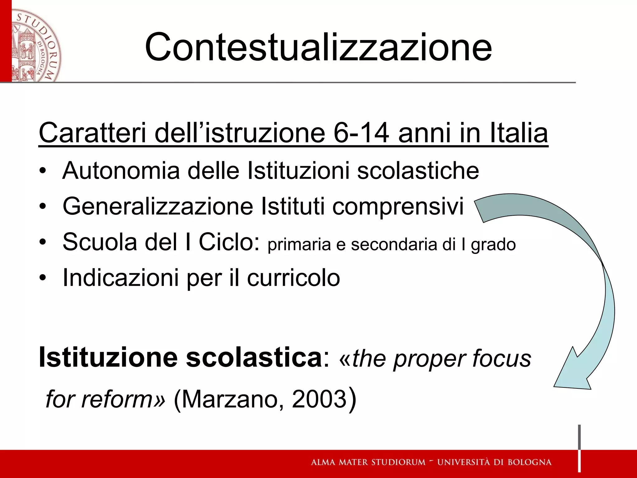 Contestualizzazione 
Caratteri dell’istruzione 6-14 anni in Italia 
•Autonomia delle Istituzioni scolastiche 
•Generalizzazione Istituti comprensivi 
•Scuola del I Ciclo: primaria e secondaria di I grado 
•Indicazioni per il curricolo 
Istituzione scolastica: «the proper focus 
for reform» (Marzano, 2003)  