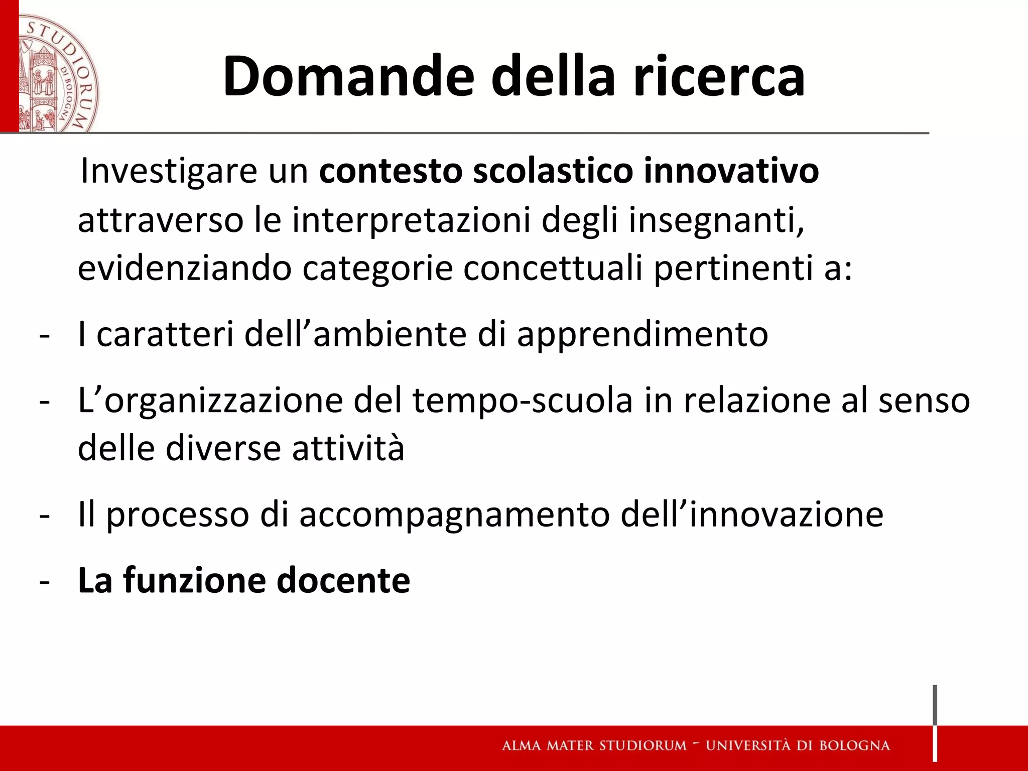 Domande della ricerca 
Investigare un contesto scolastico innovativo attraverso le interpretazioni degli insegnanti, evidenziando categorie concettuali pertinenti a: 
-I caratteri dell’ambiente di apprendimento 
-L’organizzazione del tempo-scuola in relazione al senso delle diverse attività 
-Il processo di accompagnamento dell’innovazione 
-La funzione docente  