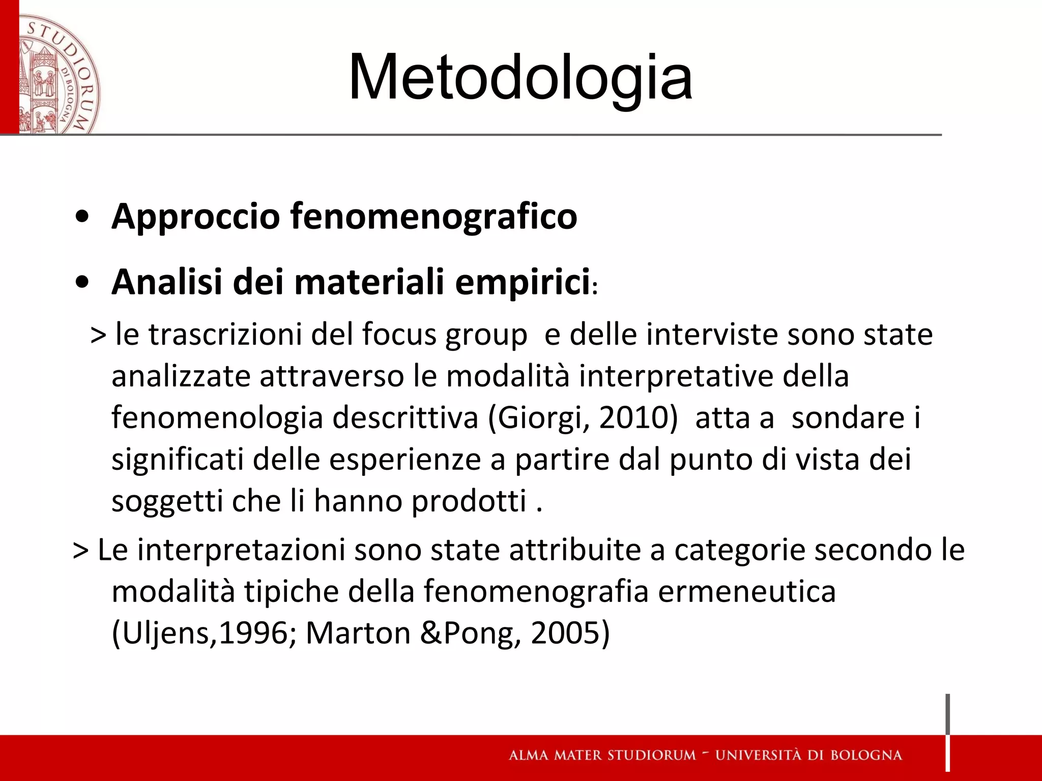 Metodologia 
•Approccio fenomenografico 
•Analisi dei materiali empirici: 
> le trascrizioni del focus group e delle interviste sono state analizzate attraverso le modalità interpretative della fenomenologia descrittiva (Giorgi, 2010) atta a sondare i significati delle esperienze a partire dal punto di vista dei soggetti che li hanno prodotti . 
> Le interpretazioni sono state attribuite a categorie secondo le modalità tipiche della fenomenografia ermeneutica (Uljens,1996; Marton &Pong, 2005)  