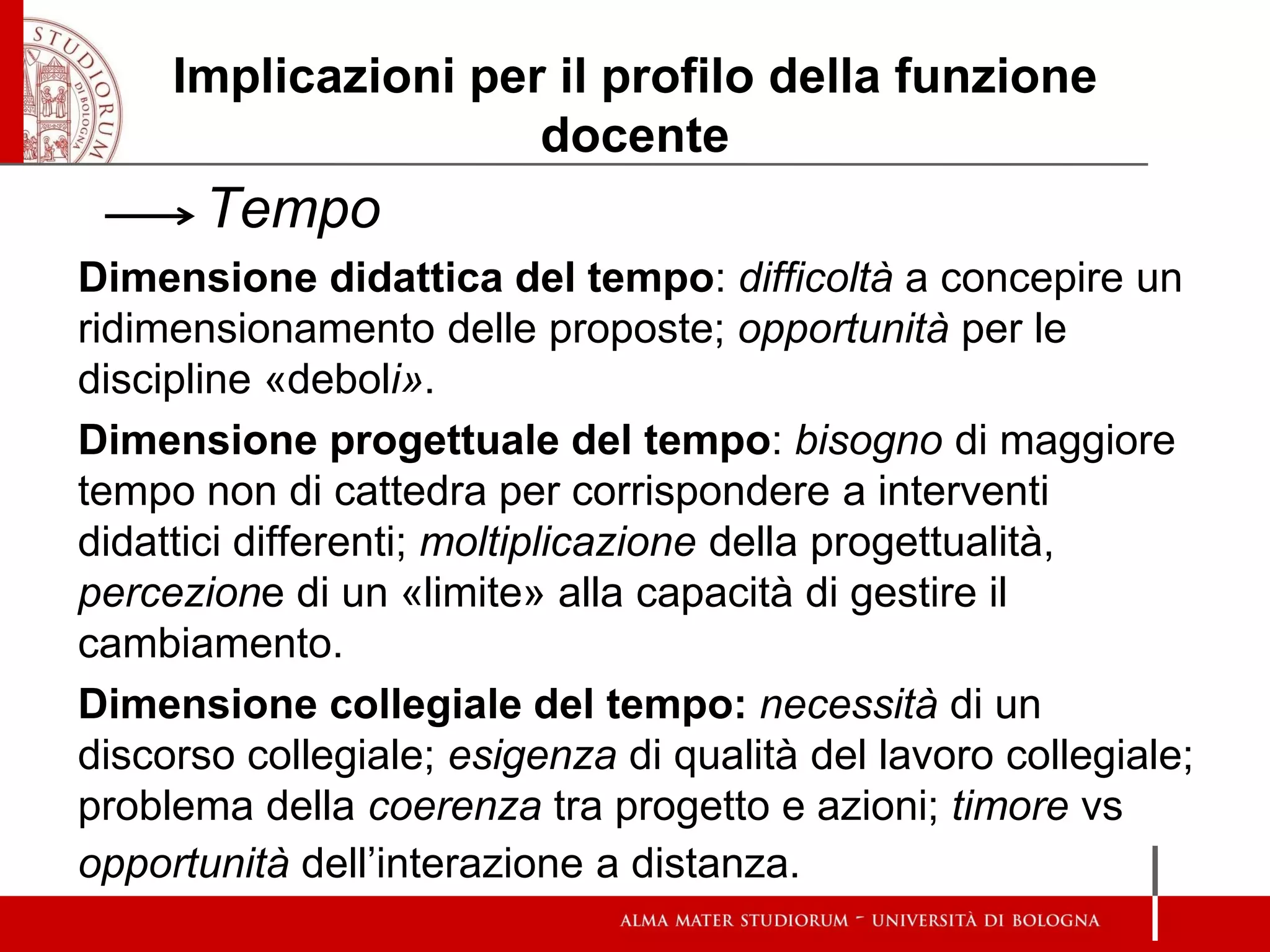 Implicazioni per il profilo della funzione docente 
Tempo 
Dimensione didattica del tempo: difficoltà a concepire un ridimensionamento delle proposte; opportunità per le discipline «deboli». 
Dimensione progettuale del tempo: bisogno di maggiore tempo non di cattedra per corrispondere a interventi didattici differenti; moltiplicazione della progettualità, percezione di un «limite» alla capacità di gestire il cambiamento. 
Dimensione collegiale del tempo: necessità di un discorso collegiale; esigenza di qualità del lavoro collegiale; problema della coerenza tra progetto e azioni; timore vs opportunità dell’interazione a distanza. 
 