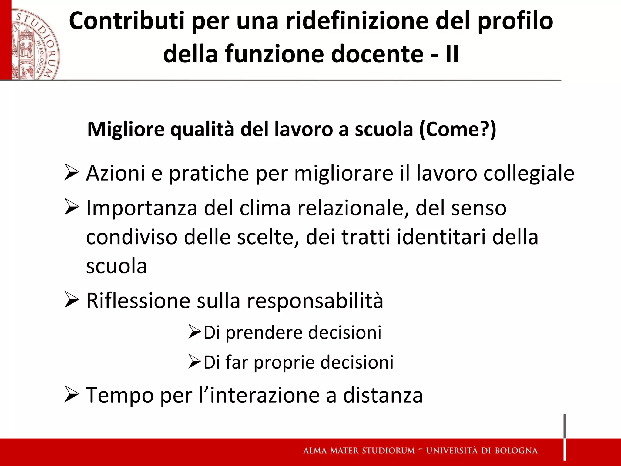 Contributi per una ridefinizione del profilo della funzione docente - II 
Migliore qualità del lavoro a scuola (Come?) 
Azioni e pratiche per migliorare il lavoro collegiale 
Importanza del clima relazionale, del senso condiviso delle scelte, dei tratti identitari della scuola 
Riflessione sulla responsabilità 
Di prendere decisioni 
Di far proprie decisioni 
Tempo per l’interazione a distanza  